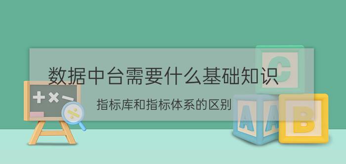 数据中台需要什么基础知识 指标库和指标体系的区别？